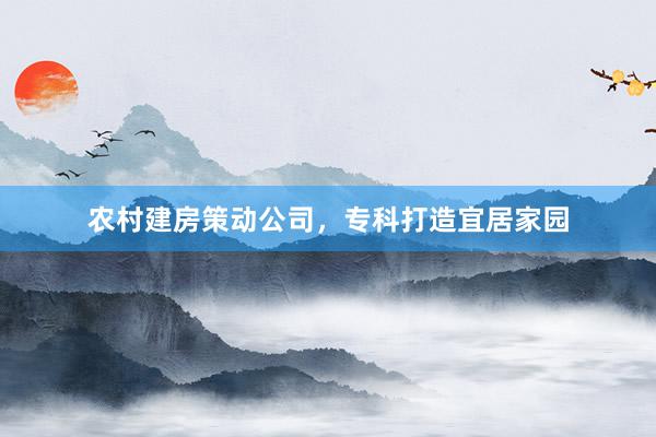 农村建房策动公司，专科打造宜居家园